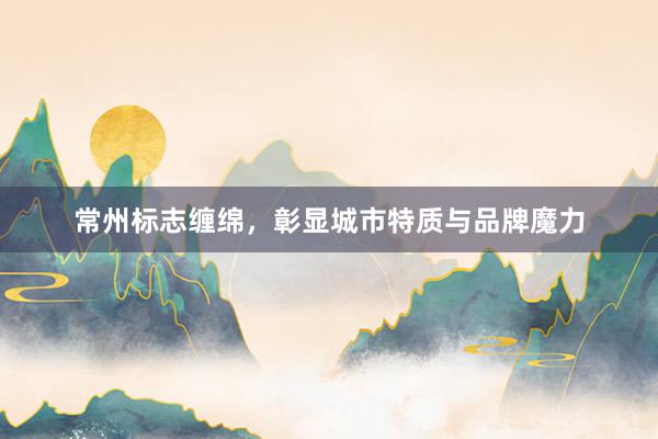 常州标志缠绵，彰显城市特质与品牌魔力